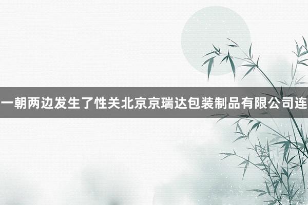 一朝两边发生了性关北京京瑞达包装制品有限公司连