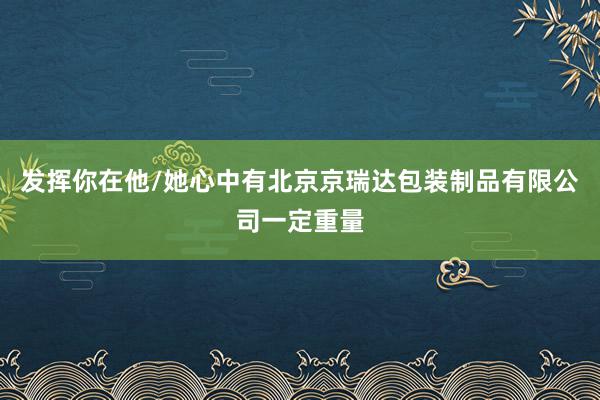 发挥你在他/她心中有北京京瑞达包装制品有限公司一定重量