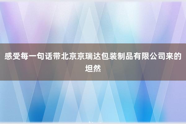 感受每一句话带北京京瑞达包装制品有限公司来的坦然