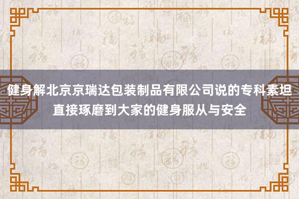 健身解北京京瑞达包装制品有限公司说的专科素坦直接琢磨到大家的健身服从与安全