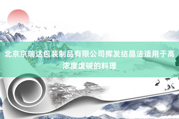 北京京瑞达包装制品有限公司挥发结晶法适用于高浓度废碱的料理