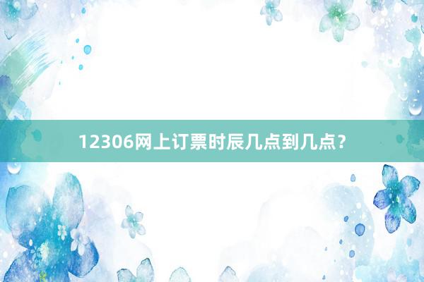 12306网上订票时辰几点到几点？