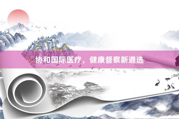 协和国际医疗，健康督察新遴选